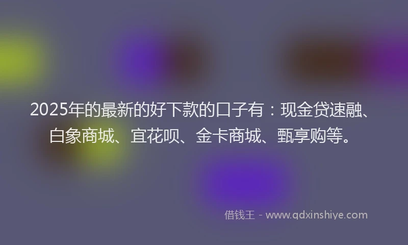 2025年的最新的好下款的口子有：现金贷速融、白象商城、宜花呗、金卡商城、甄享购等。