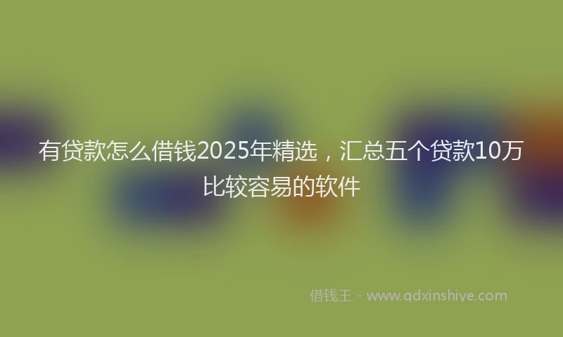有贷款怎么借钱2025年精选，汇总五个贷款10万比较容易的软件