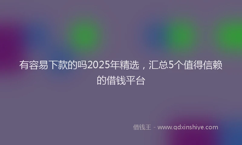 有容易下款的吗2025年精选，汇总5个值得信赖的借钱平台