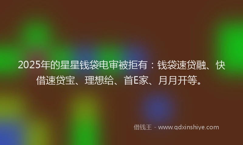 2025年的星星钱袋电审被拒有：钱袋速贷融、快借速贷宝、理想给、首E家、月月开等。