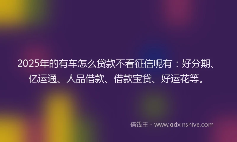 2025年的有车怎么贷款不看征信呢有：好分期、亿运通、人品借款、借款宝贷、好运花等。