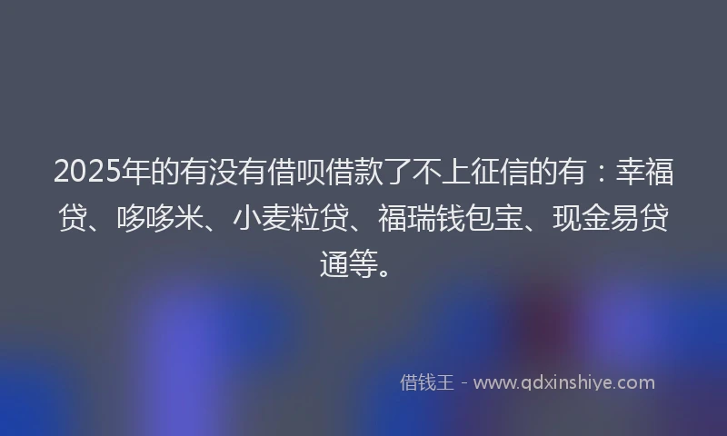 2025年的有没有借呗借款了不上征信的有：幸福贷、哆哆米、小麦粒贷、福瑞钱包宝、现金易贷通等。