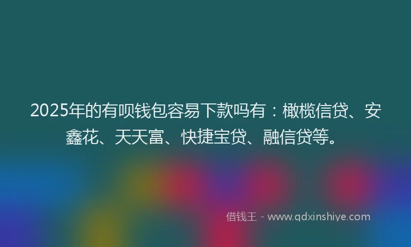 2025年的有呗钱包容易下款吗有：橄榄信贷、安鑫花、天天富、快捷宝贷、融信贷等。