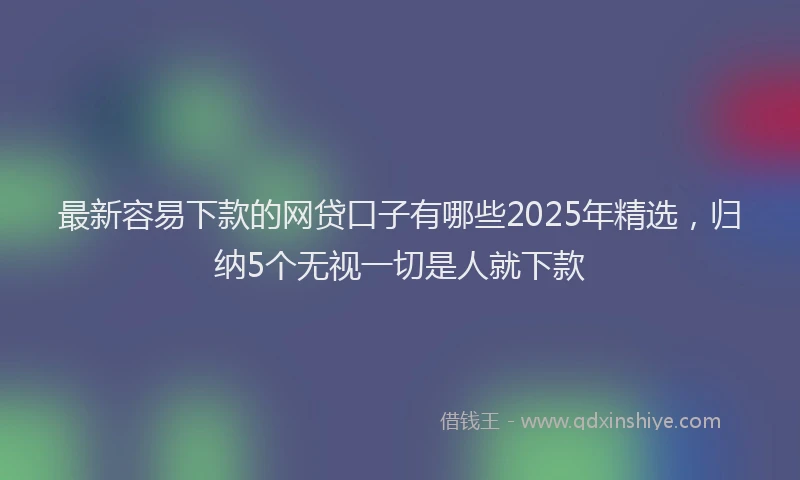 最新容易下款的网贷口子有哪些2025年精选，归纳5个无视一切是人就下款