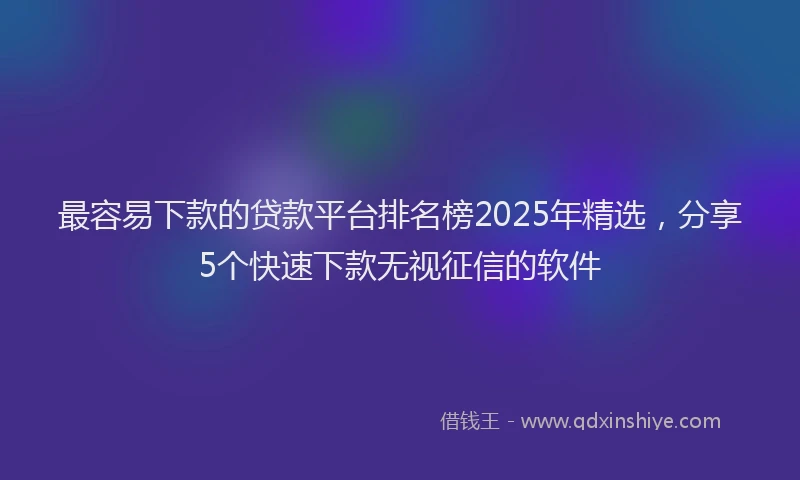 最容易下款的贷款平台排名榜2025年精选，分享5个快速下款无视征信的软件