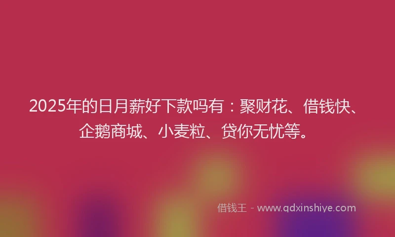 2025年的日月薪好下款吗有：聚财花、借钱快、企鹅商城、小麦粒、贷你无忧等。
