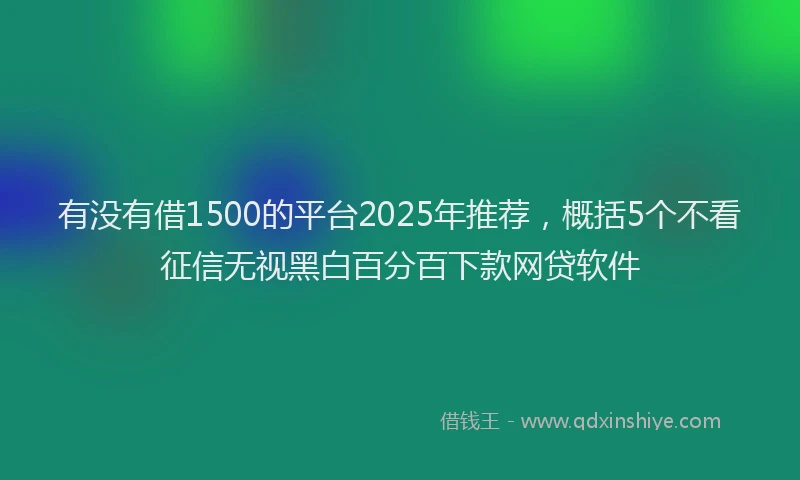有没有借1500的平台2025年推荐，概括5个不看征信无视黑白百分百下款网贷软件