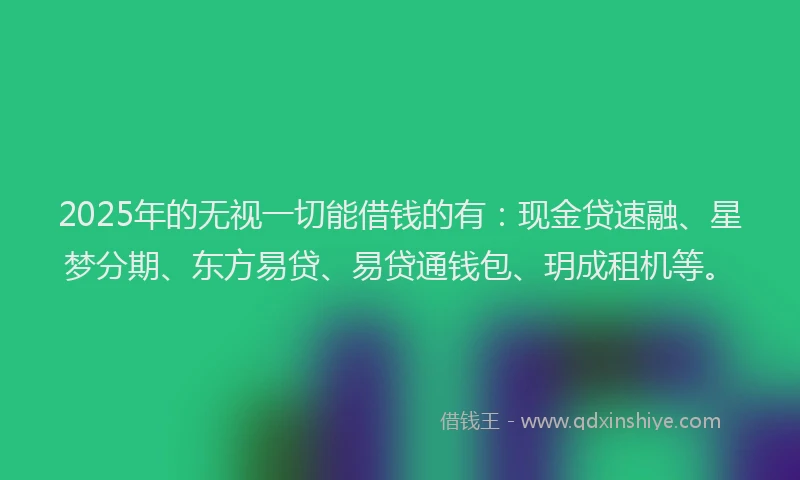 2025年的无视一切能借钱的有：现金贷速融、星梦分期、东方易贷、易贷通钱包、玥成租机等。