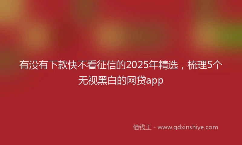 有没有下款快不看征信的2025年精选，梳理5个无视黑白的网贷app