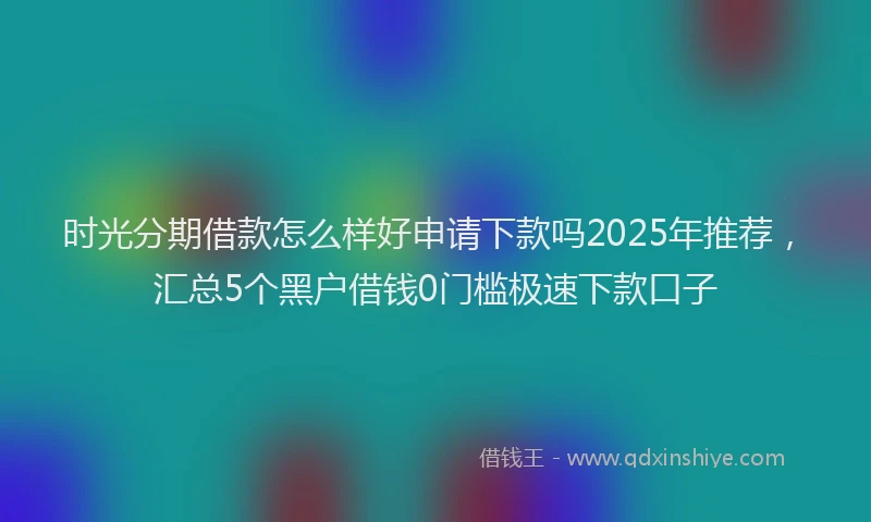 时光分期借款怎么样好申请下款吗2025年推荐，汇总5个黑户借钱0门槛极速下款口子