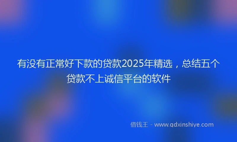 有没有正常好下款的贷款2025年精选，总结五个贷款不上诚信平台的软件