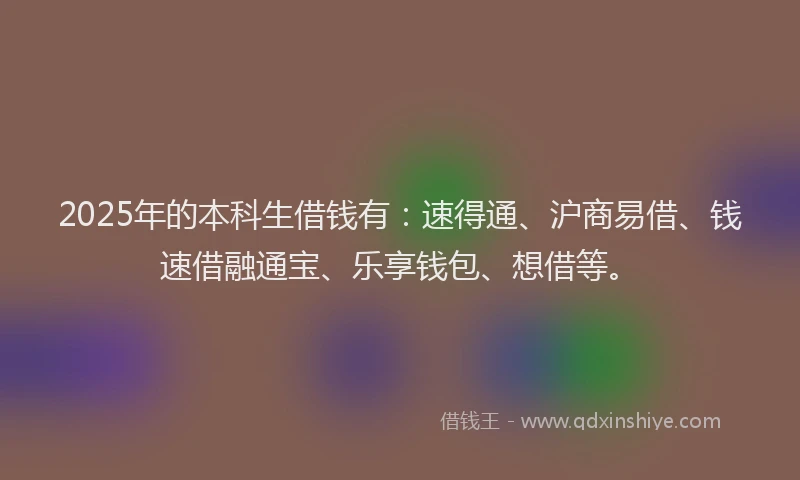 2025年的本科生借钱有：速得通、沪商易借、钱速借融通宝、乐享钱包、想借等。