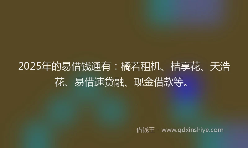 2025年的易借钱通有：橘若租机、桔享花、天浩花、易借速贷融、现金借款等。