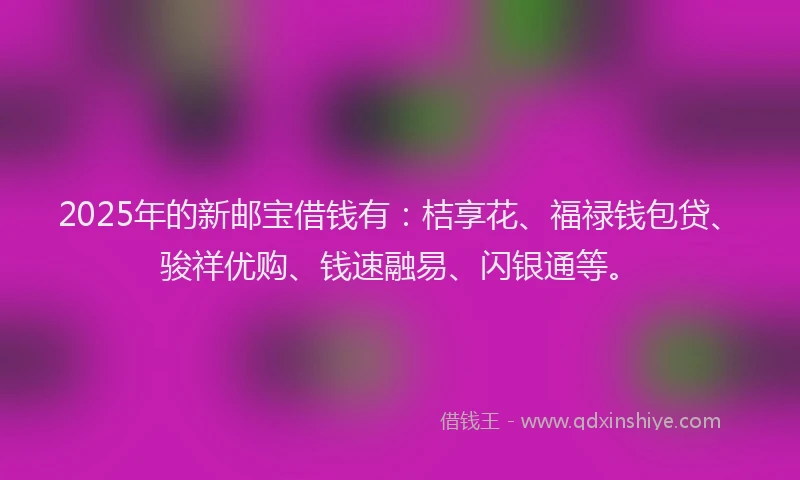 2025年的新邮宝借钱有：桔享花、福禄钱包贷、骏祥优购、钱速融易、闪银通等。