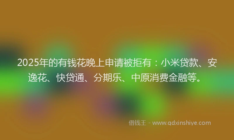 2025年的有钱花晚上申请被拒有：小米贷款、安逸花、快贷通、分期乐、中原消费金融等。