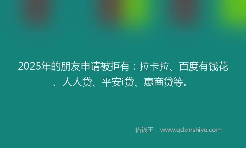 2025年的朋友申请被拒有：拉卡拉、百度有钱花、人人贷、平安i贷、惠商贷等。