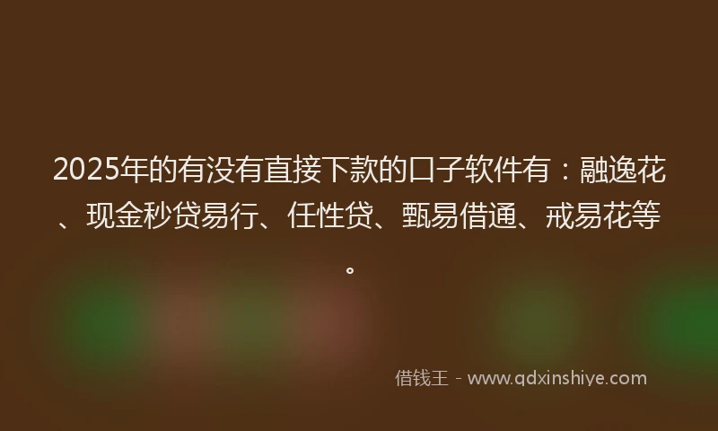 2025年的有没有直接下款的口子软件有：融逸花、现金秒贷易行、任性贷、甄易借通、戒易花等。