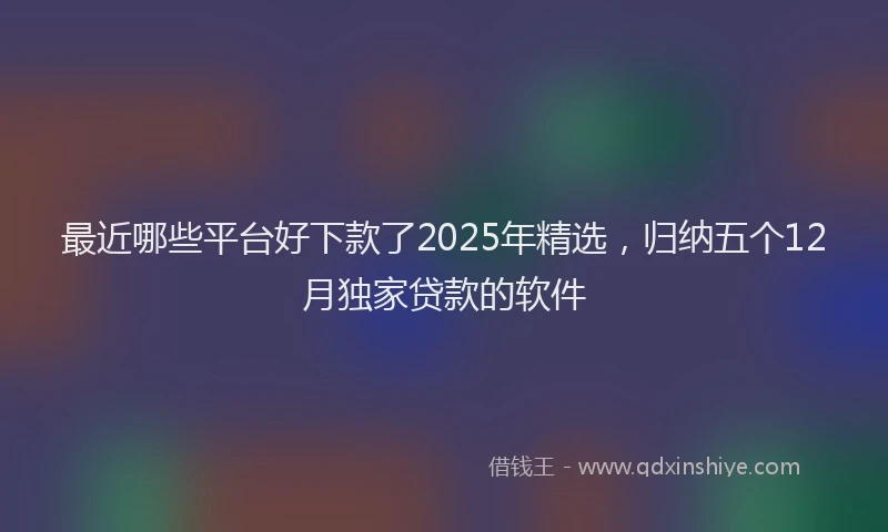 最近哪些平台好下款了2025年精选，归纳五个12月独家贷款的软件