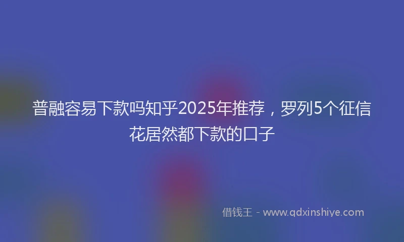 普融容易下款吗知乎2025年推荐，罗列5个征信花居然都下款的口子