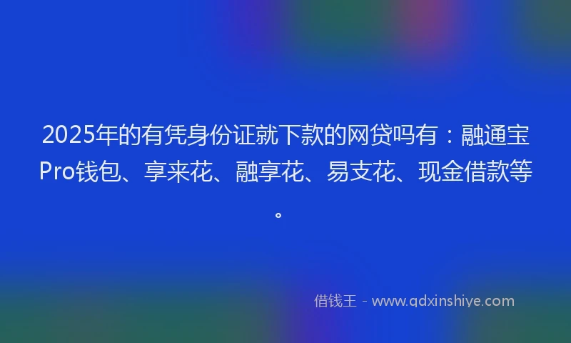 2025年的有凭身份证就下款的网贷吗有：融通宝Pro钱包、享来花、融享花、易支花、现金借款等。
