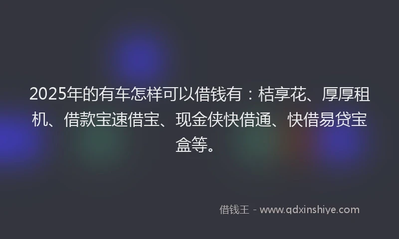 2025年的有车怎样可以借钱有：桔享花、厚厚租机、借款宝速借宝、现金侠快借通、快借易贷宝盒等。