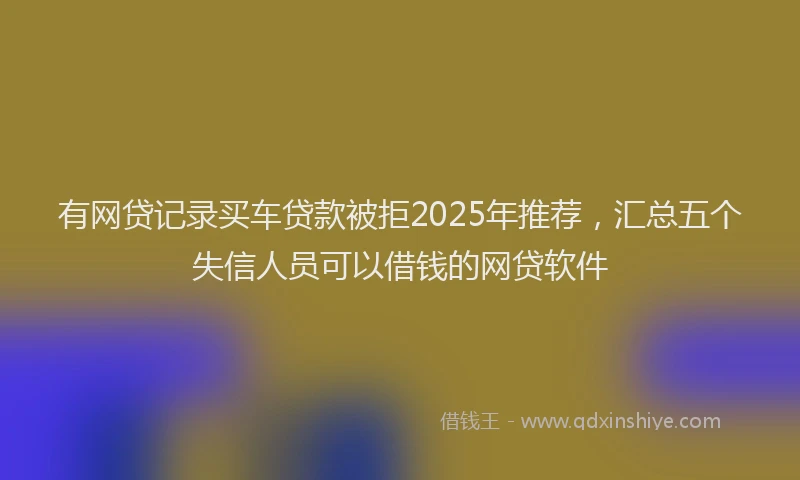 有网贷记录买车贷款被拒2025年推荐，汇总五个失信人员可以借钱的网贷软件