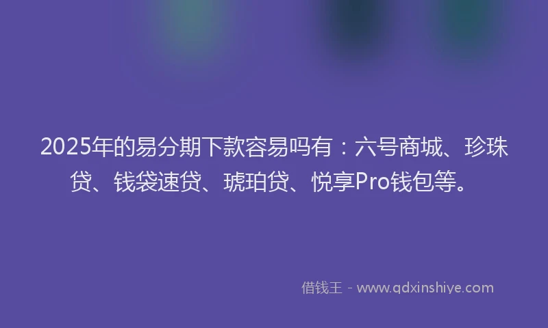 2025年的易分期下款容易吗有：六号商城、珍珠贷、钱袋速贷、琥珀贷、悦享Pro钱包等。