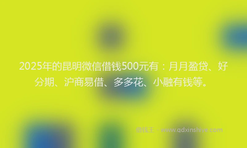 2025年的昆明微信借钱500元有：月月盈贷、好分期、沪商易借、多多花、小融有钱等。