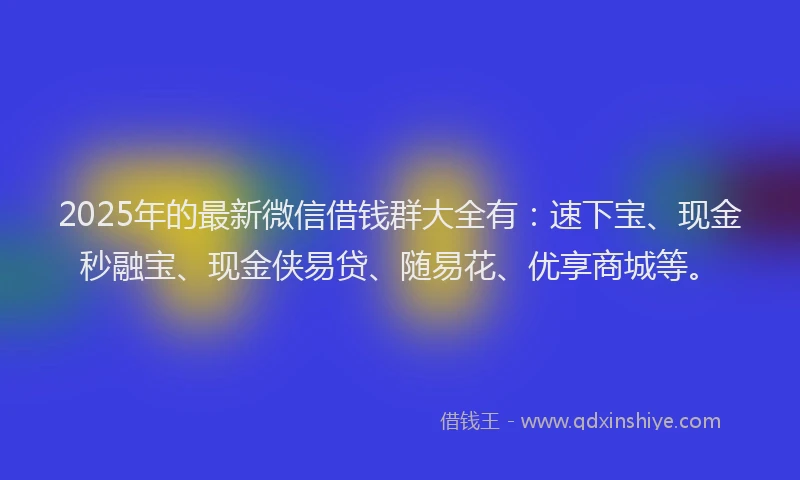 2025年的最新微信借钱群大全有：速下宝、现金秒融宝、现金侠易贷、随易花、优享商城等。