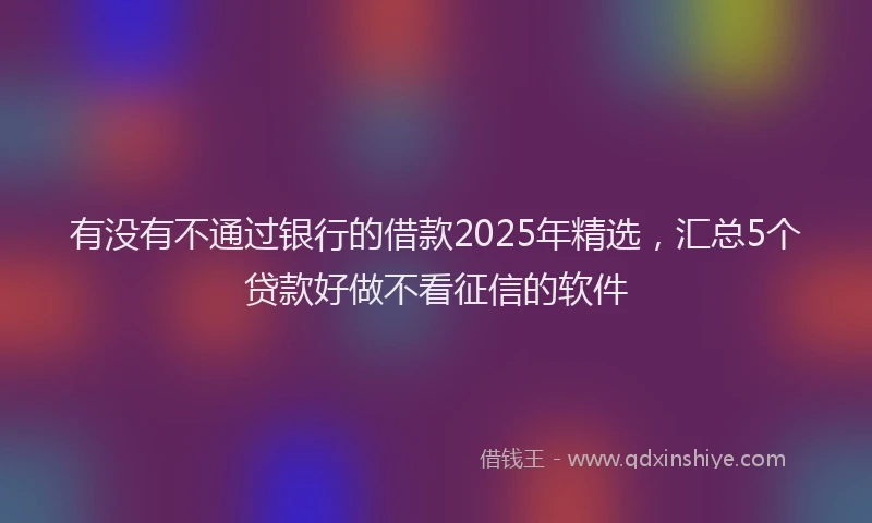 有没有不通过银行的借款2025年精选，汇总5个贷款好做不看征信的软件