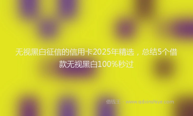 无视黑白征信的信用卡2025年精选，总结5个借款无视黑白100%秒过