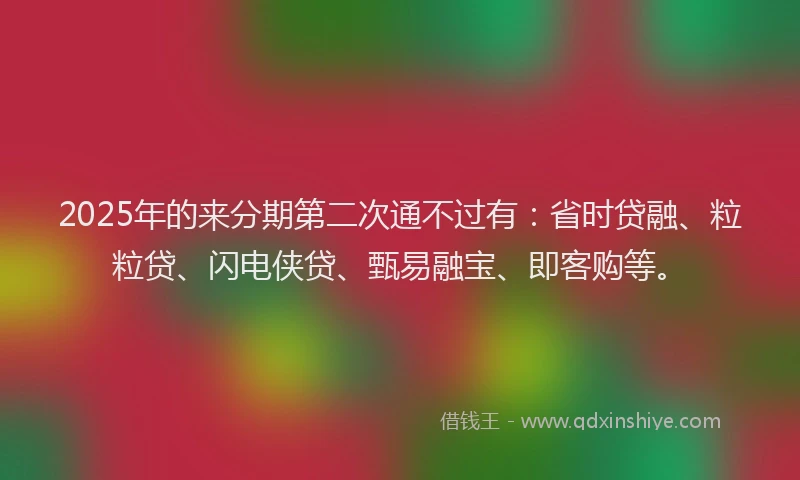 2025年的来分期第二次通不过有：省时贷融、粒粒贷、闪电侠贷、甄易融宝、即客购等。