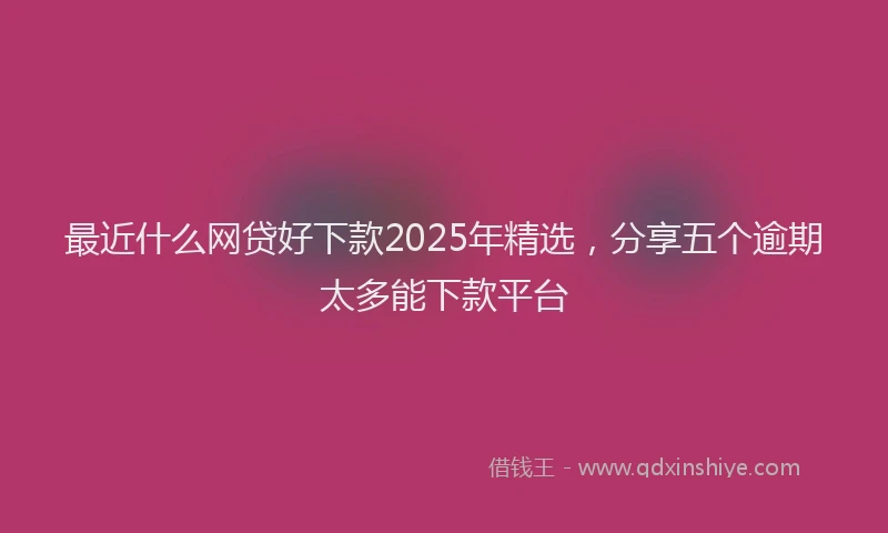 最近什么网贷好下款2025年精选，分享五个逾期太多能下款平台