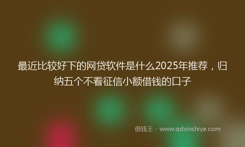 最近比较好下的网贷软件是什么2025年推荐，归纳五个不看征信小额借钱的口子