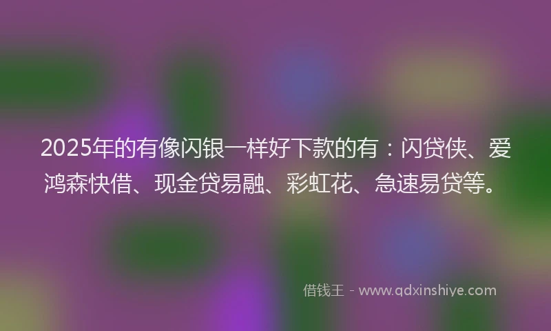 2025年的有像闪银一样好下款的有：闪贷侠、爱鸿森快借、现金贷易融、彩虹花、急速易贷等。