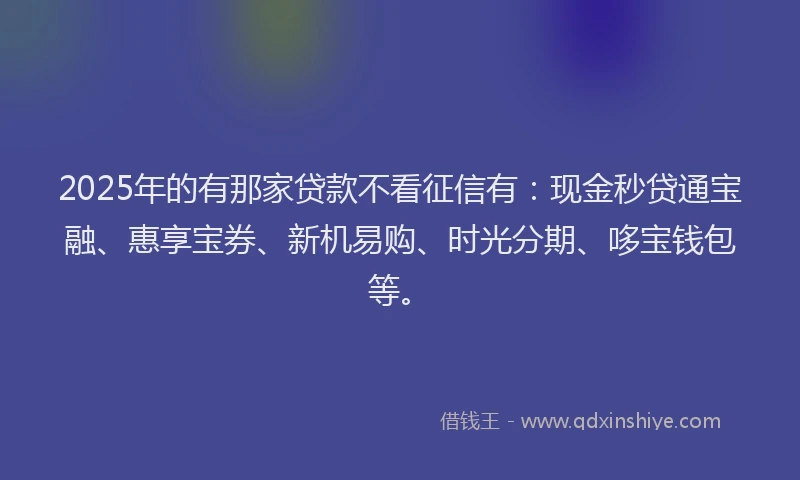 2025年的有那家贷款不看征信有：现金秒贷通宝融、惠享宝券、新机易购、时光分期、哆宝钱包等。