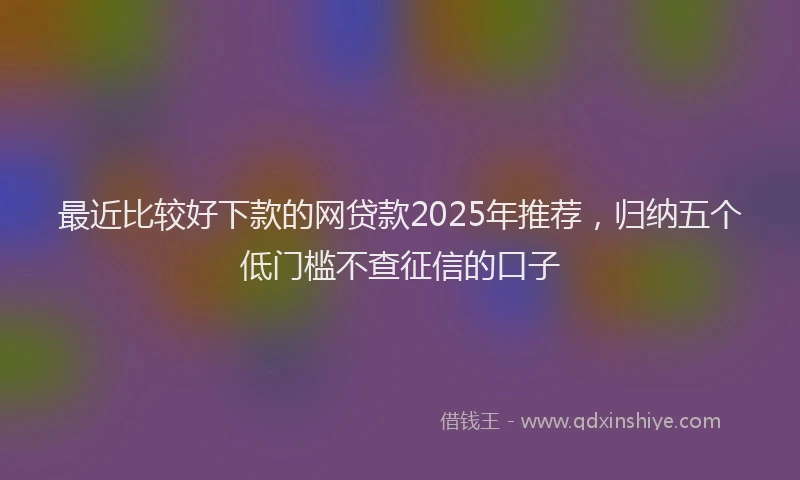 最近比较好下款的网贷款2025年推荐，归纳五个低门槛不查征信的口子