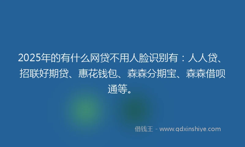 2025年的有什么网贷不用人脸识别有：人人贷、招联好期贷、惠花钱包、森森分期宝、森森借呗通等。