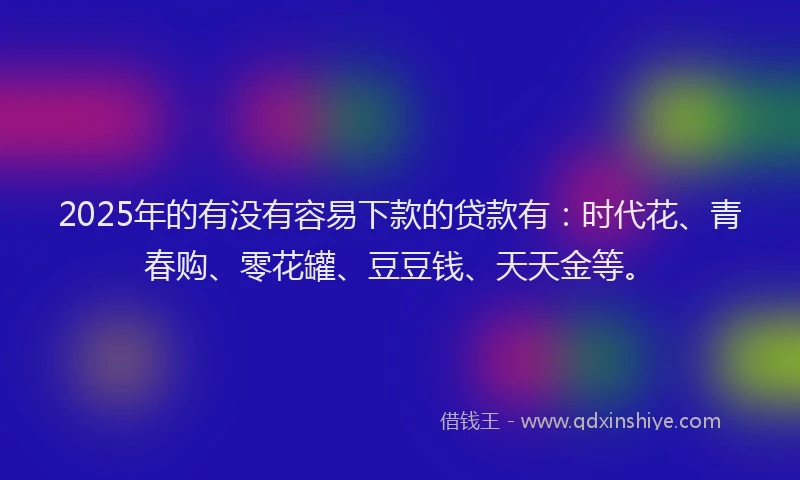 2025年的有没有容易下款的贷款有：时代花、青春购、零花罐、豆豆钱、天天金等。