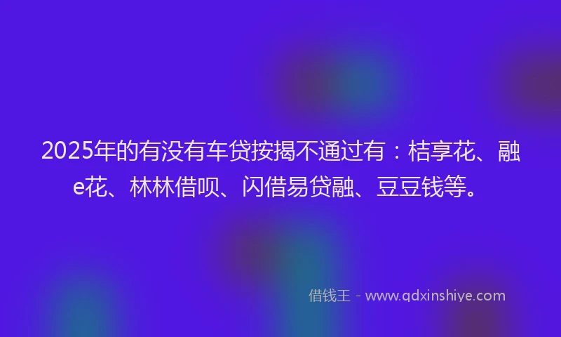 2025年的有没有车贷按揭不通过有：桔享花、融e花、林林借呗、闪借易贷融、豆豆钱等。