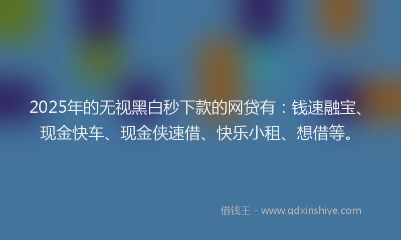 2025年的无视黑白秒下款的网贷有：钱速融宝、现金快车、现金侠速借、快乐小租、想借等。