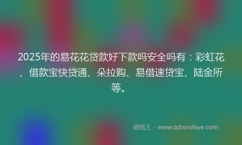 2025年的易花花贷款好下款吗安全吗有：彩虹花、借款宝快贷通、朵拉购、易借速贷宝、陆金所等。