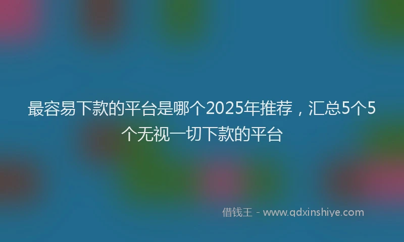 最容易下款的平台是哪个2025年推荐，汇总5个5个无视一切下款的平台