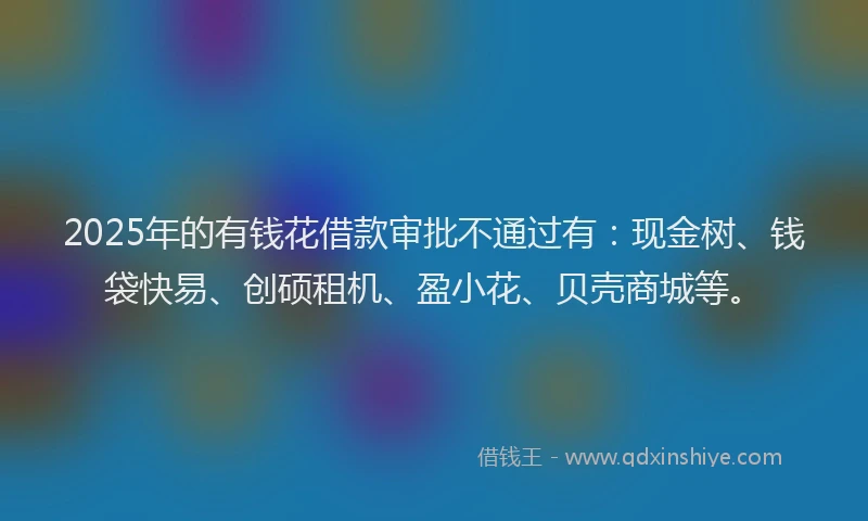 2025年的有钱花借款审批不通过有：现金树、钱袋快易、创硕租机、盈小花、贝壳商城等。