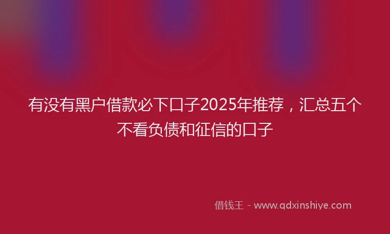 有没有黑户借款必下口子2025年推荐，汇总五个不看负债和征信的口子