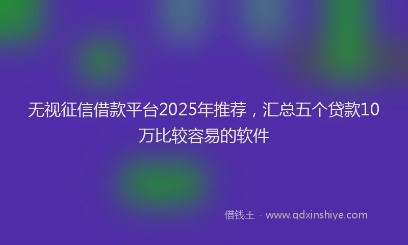无视征信借款平台2025年推荐，汇总五个贷款10万比较容易的软件