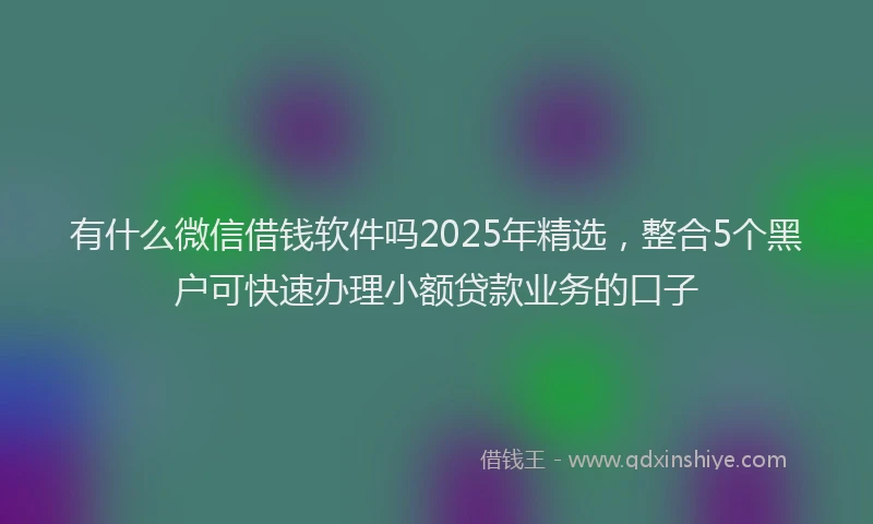 有什么微信借钱软件吗2025年精选，整合5个黑户可快速办理小额贷款业务的口子