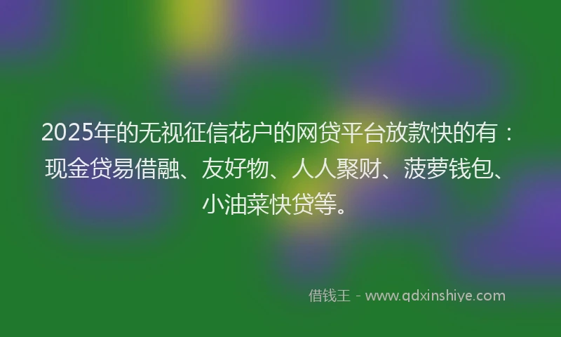 2025年的无视征信花户的网贷平台放款快的有：现金贷易借融、友好物、人人聚财、菠萝钱包、小油菜快贷等。