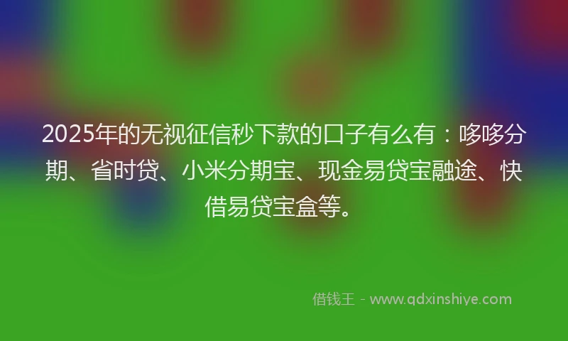 2025年的无视征信秒下款的口子有么有：哆哆分期、省时贷、小米分期宝、现金易贷宝融途、快借易贷宝盒等。