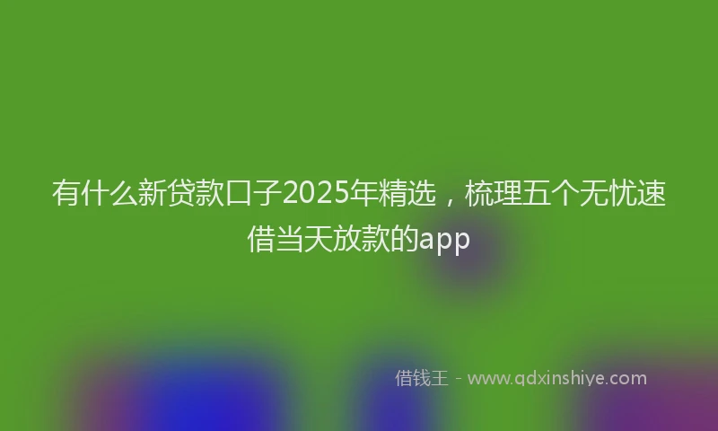 有什么新贷款口子2025年精选，梳理五个无忧速借当天放款的app